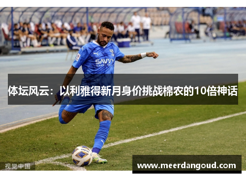 体坛风云：以利雅得新月身价挑战棉农的10倍神话
