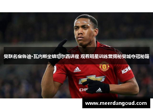 曼联名宿鲁迪·瓦内斯坐镇切尔西讲座 观看明星训练营揭秘曼城夺冠秘籍